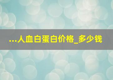 ...人血白蛋白价格_多少钱