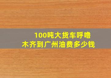 100吨大货车呼噜木齐到广州油费多少钱