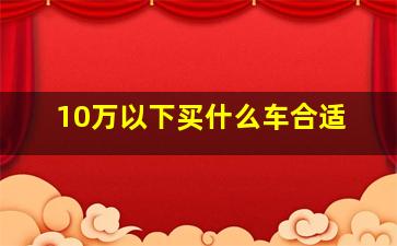 10万以下买什么车合适