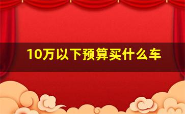 10万以下预算买什么车