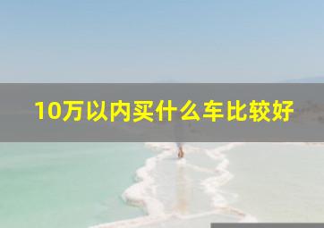 10万以内买什么车比较好