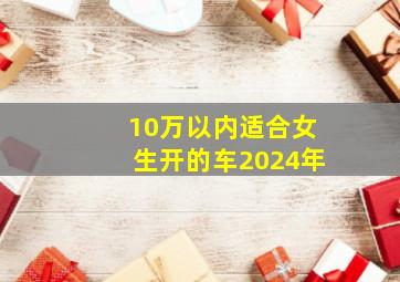 10万以内适合女生开的车2024年