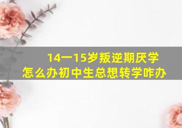 14一15岁叛逆期厌学怎么办初中生总想转学咋办