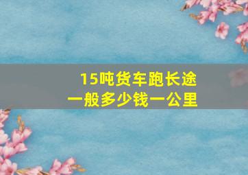 15吨货车跑长途一般多少钱一公里