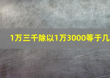 1万三千除以1万3000等于几