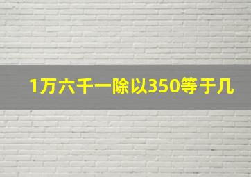 1万六千一除以350等于几