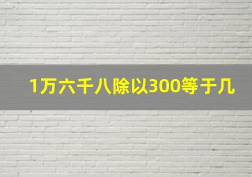 1万六千八除以300等于几