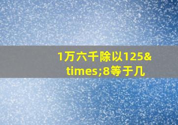 1万六千除以125×8等于几