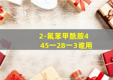 2-氟苯甲酰胺445一28一3谁用