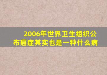 2006年世界卫生组织公布癌症其实也是一种什么病