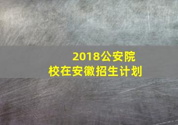 2018公安院校在安徽招生计划