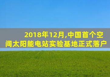 2018年12月,中国首个空间太阳能电站实验基地正式落户