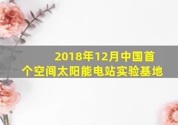 2018年12月中国首个空间太阳能电站实验基地