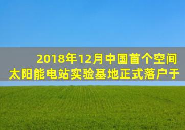 2018年12月中国首个空间太阳能电站实验基地正式落户于