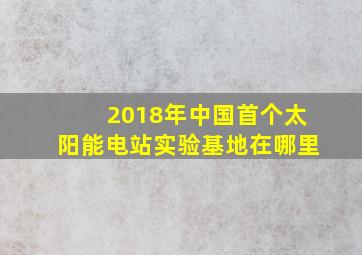 2018年中国首个太阳能电站实验基地在哪里