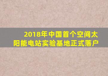 2018年中国首个空间太阳能电站实验基地正式落户