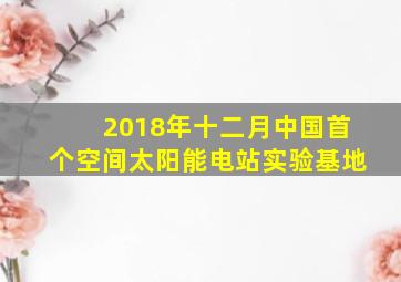 2018年十二月中国首个空间太阳能电站实验基地