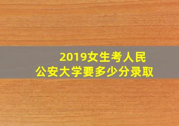 2019女生考人民公安大学要多少分录取