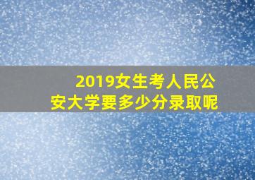 2019女生考人民公安大学要多少分录取呢