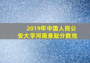 2019年中国人民公安大学河南录取分数线