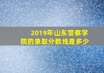 2019年山东警察学院的录取分数线是多少