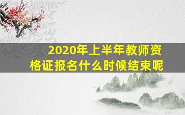 2020年上半年教师资格证报名什么时候结束呢