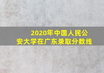 2020年中国人民公安大学在广东录取分数线