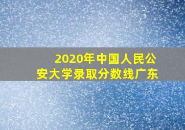 2020年中国人民公安大学录取分数线广东