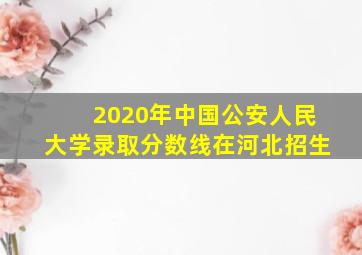 2020年中国公安人民大学录取分数线在河北招生