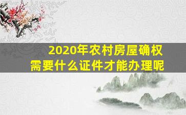 2020年农村房屋确权需要什么证件才能办理呢