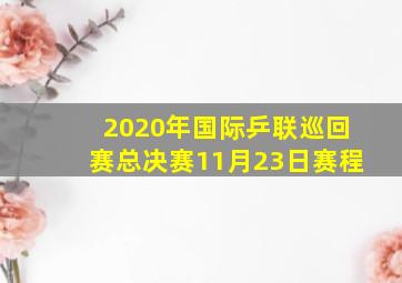 2020年国际乒联巡回赛总决赛11月23日赛程