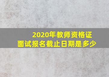 2020年教师资格证面试报名截止日期是多少