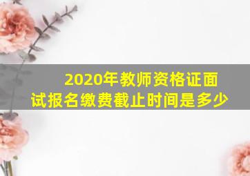 2020年教师资格证面试报名缴费截止时间是多少