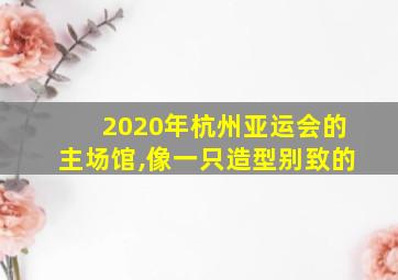 2020年杭州亚运会的主场馆,像一只造型别致的