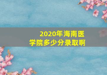 2020年海南医学院多少分录取啊