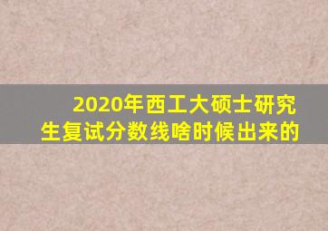 2020年西工大硕士研究生复试分数线啥时候出来的