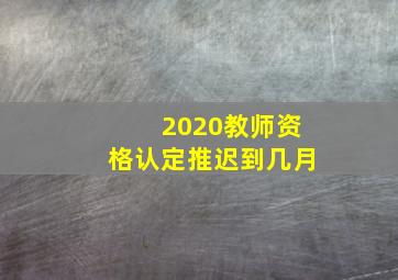 2020教师资格认定推迟到几月