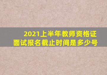 2021上半年教师资格证面试报名截止时间是多少号