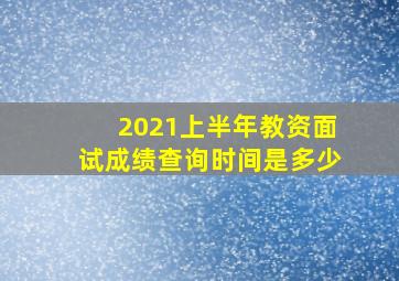 2021上半年教资面试成绩查询时间是多少