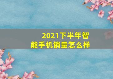 2021下半年智能手机销量怎么样