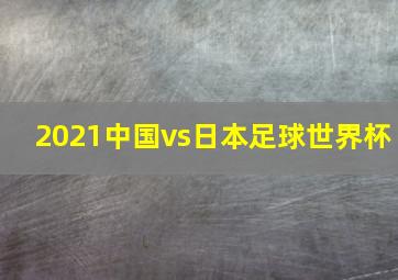 2021中国vs日本足球世界杯