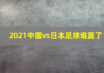 2021中国vs日本足球谁赢了