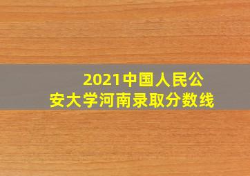 2021中国人民公安大学河南录取分数线