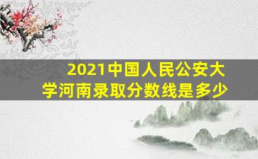 2021中国人民公安大学河南录取分数线是多少