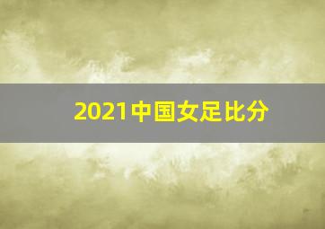 2021中国女足比分