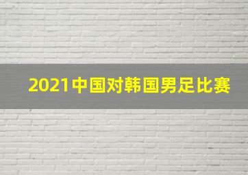 2021中国对韩国男足比赛