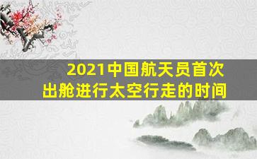 2021中国航天员首次出舱进行太空行走的时间