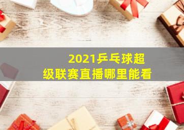 2021乒乓球超级联赛直播哪里能看