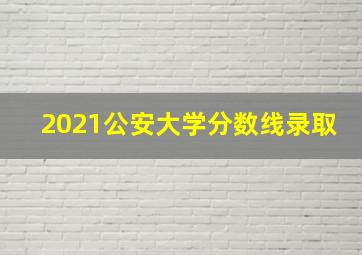 2021公安大学分数线录取