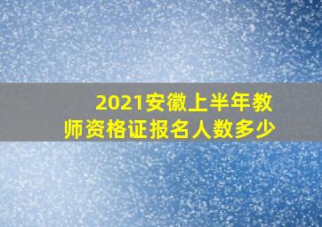 2021安徽上半年教师资格证报名人数多少